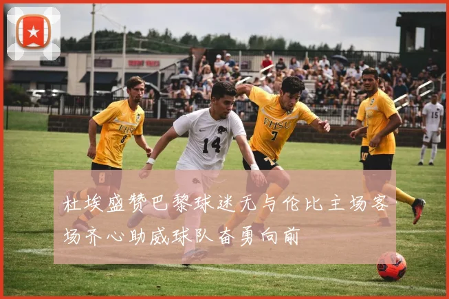 杜埃盛赞巴黎球迷无与伦比主场客场齐心助威球队奋勇向前