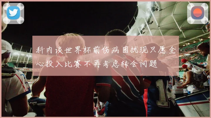 科内谈世界杯前伤病困扰现只愿全心投入比赛不再考虑转会问题
