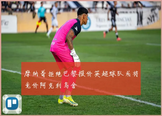 摩纳哥拒绝巴黎报价英超球队或将竞价阿克利乌舍