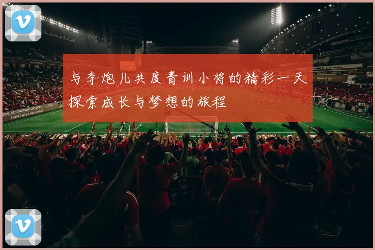 与李炮儿共度青训小将的精彩一天探索成长与梦想的旅程