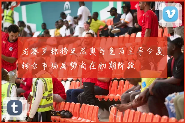 龙赛罗称穆里尼奥与皇马主导今夏转会市场局势尚在初期阶段