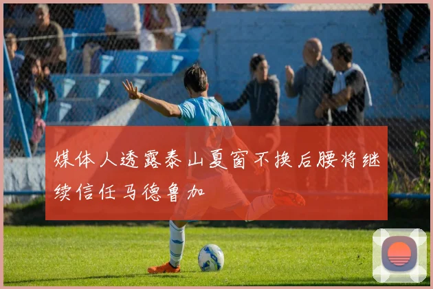 媒体人透露泰山夏窗不换后腰将继续信任马德鲁加