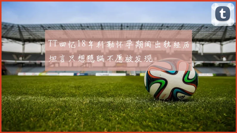 TT回忆18年科勒怀孕期间出轨经历坦言只想隐瞒不愿被发现