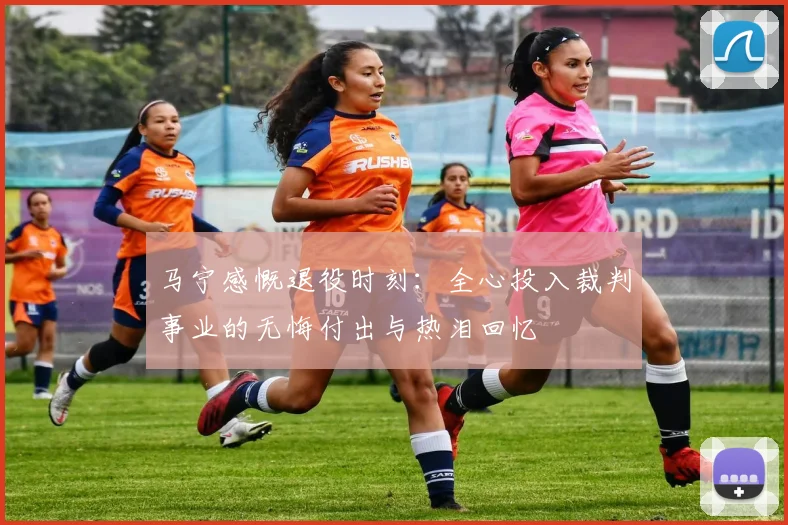 马宁感慨退役时刻：全心投入裁判事业的无悔付出与热泪回忆
