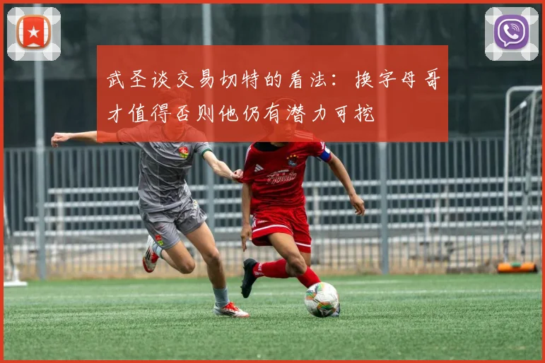 武圣谈交易切特的看法：换字母哥才值得否则他仍有潜力可挖
