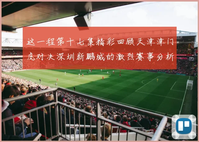 这一程第十七集精彩回顾天津津门虎对决深圳新鹏城的激烈赛事分析与亮点解读