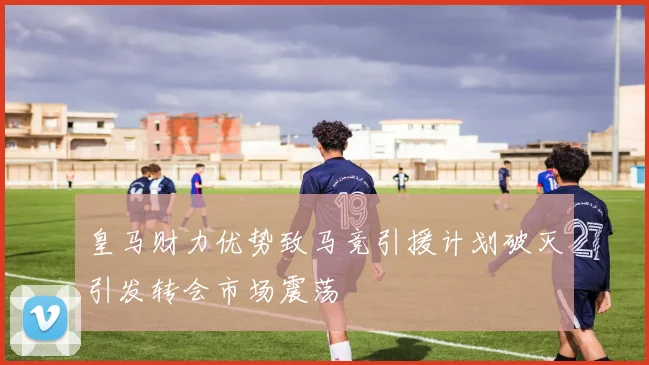 皇马财力优势致马竞引援计划破灭引发转会市场震荡