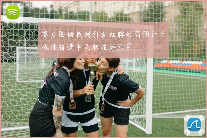 赛后围堵裁判引发红牌处罚预计于根伟将遭中足联追加惩罚