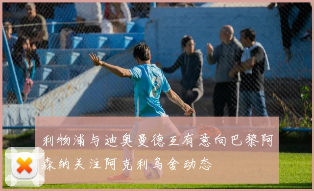 利物浦与迪奥曼德互有意向巴黎阿森纳关注阿克利乌舍动态