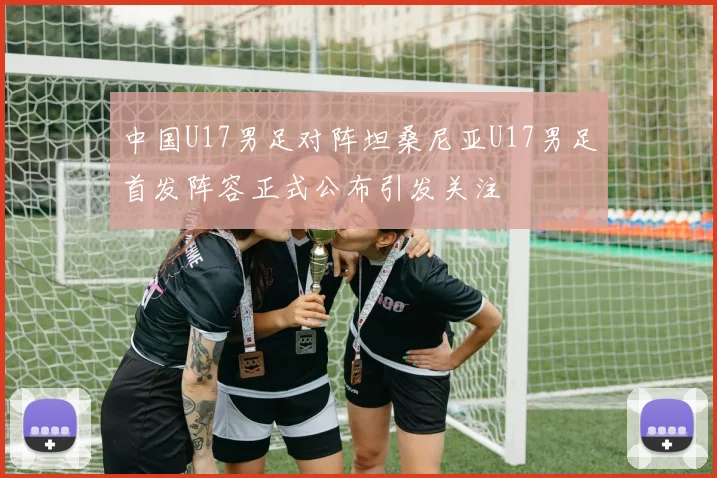 中国U17男足对阵坦桑尼亚U17男足首发阵容正式公布引发关注