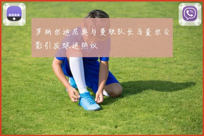罗纳尔迪尼奥与曼联队长马奎尔合影引发球迷热议